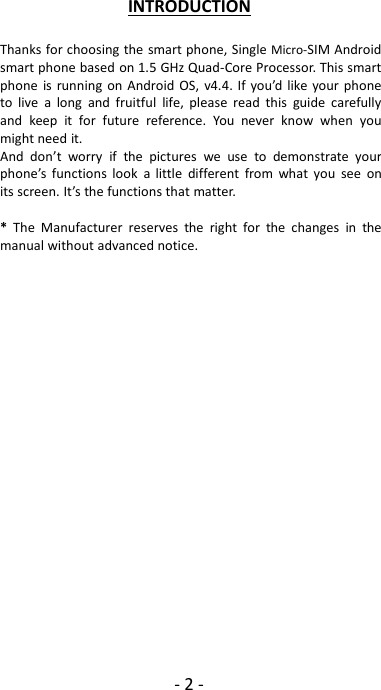 -2-INTRODUCTIONThanks for choosing the smart phone, Single Micro-SIM Androidsmart phone based on 1.5 GHz Quad-Core Processor. This smartphone is running on Android OS, v4.4. If you’d like your phoneto live a long and fruitful life, please read this guide carefullyand keep it for future reference. You never know when youmight need it.And don’t worry if the pictures we use to demonstrate yourphone’s functions look a little different from what you see onits screen. It’s the functions that matter.*The Manufacturer reserves the right for the changes in themanual without advanced notice.