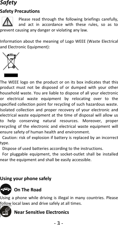 -3-SafetySafety PrecautionsPlease read through the following briefings carefully,and act in accordance with these rules, so as toprevent causing any danger or violating any law.Information about the meaning of Logo WEEE (Waste Electricaland Electronic Equipment):The WEEE logo on the product or on its box indicates that thisproduct must not be disposed of or dumped with your otherhousehold waste. You are liable to dispose of all your electronicor electrical waste equipment by relocating over to thespecified collection point for recycling of such hazardous waste.Isolated collection and proper recovery of your electronic andelectrical waste equipment at the time of disposal will allow usto help conserving natural resources. Moreover, properrecycling of the electronic and electrical waste equipment willensure safety of human health and environment.Caution: risk of explosion if battery is replaced by an incorrecttype.Dispose of used batteries according to the instructions.For pluggable equipment, the socket-outlet shall be installednear the equipment and shall be easily accessible.Using your phone safelyOn The RoadUsing a phone while driving is illegal in many countries. Pleasefollow local laws and drive safely at all times.Near Sensitive Electronics