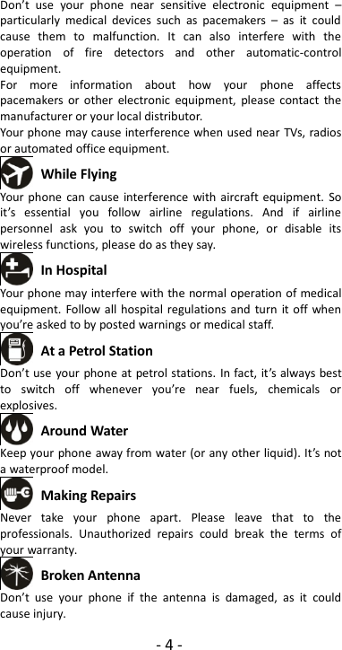 -4-Don’t use your phone near sensitive electronic equipment –particularly medical devices such as pacemakers – as it couldcause them to malfunction. It can also interfere with theoperation of fire detectors and other automatic-controlequipment.For more information about how your phone affectspacemakers or other electronic equipment, please contact themanufacturer or your local distributor.Your phone may cause interference when used near TVs, radiosor automated office equipment.While FlyingYour phone can cause interference with aircraft equipment. Soit’s essential you follow airline regulations. And if airlinepersonnel ask you to switch off your phone, or disable itswireless functions, please do as they say.In HospitalYour phone may interfere with the normal operation of medicalequipment. Follow all hospital regulations and turn it off whenyou’re asked to by posted warnings or medical staff.At a Petrol StationDon’t use your phone at petrol stations. In fact, it’s always bestto switch off whenever you’re near fuels, chemicals orexplosives.Around WaterKeep your phone away from water (or any other liquid). It’s nota waterproof model.Making RepairsNever take your phone apart. Please leave that to theprofessionals. Unauthorized repairs could break the terms ofyour warranty.Broken AntennaDon’t use your phone if the antenna is damaged, as it couldcause injury.
