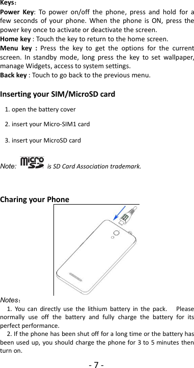 -7-Keys：Power Key: To power on/off the phone, press and hold for afew seconds of your phone. When the phone is ON, press thepower key once to activate or deactivate the screen.Home key : Touch the key to return to the home screen.Menu key : Press the key to get the options for the currentscreen. In standby mode, long press the key to set wallpaper,manage Widgets, access to system settings.Back key : Touch to go back to the previous menu.Inserting your SIM/MicroSD cardNote: is SD Card Association trademark.Charing your PhoneNotes：1. You can directly use the lithium battery in the pack. Pleasenormally use off the battery and fully charge the battery for itsperfect performance.2. If the phone has been shut off for a long time or the battery hasbeen used up, you should charge the phone for 3 to 5 minutes thenturn on.1. open the battery cover2. insert your Micro-SIM1 card3. insert your MicroSD card