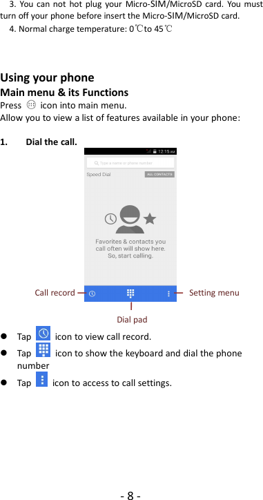 -8-3. You can not hot plug your Micro-SIM/MicroSD card. You mustturn off your phone before insert the Micro-SIM/MicroSD card.4. Normal charge temperature: 0℃to 45℃Using your phoneMain menu &amp; its FunctionsPress icon into main menu.Allow you to view a list of features available in your phone:1. Dial the call.Tap icon to view call record.Tap icon to show the keyboard and dial the phonenumberTap icon to access to call settings.Call recordSetting menuDial pad