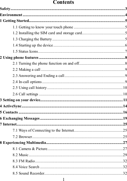   1Contents Safety................................................................................................................3 Environment ....................................................................................................4 1 Getting Started..............................................................................................5 1.1 Getting to know your touch phone ..................................................5 1.2 Installing the SIM card and storage card..........................................5 1.3 Charging the Battery .......................................................................5 1.4 Starting up the device......................................................................6 1.5 Status Icons.....................................................................................7 2 Using phone features ....................................................................................8 2.1 Turning the phone function on and off.............................................8 2.2 Making a call ..................................................................................9 2.3 Answering and Ending a call ...........................................................9 2.4 In-call options .................................................................................9 2.5 Using call history ..........................................................................10 2.6 Call settings ..................................................................................10 3 Setting on your device.................................................................................11 4 ActiveSync...................................................................................................14 5 Contacts ......................................................................................................16 6 Exchanging Messages.................................................................................19 7 Internet........................................................................................................25 7.1 Ways of Connecting to the Internet................................................25 7.2 Browser.........................................................................................25 8 Experiencing Multimedia...........................................................................27 8.1 Camera &amp; Picture..........................................................................27 8.2 Music............................................................................................29 8.3 FM Radio......................................................................................32 8.4 Voice Search .................................................................................32 8.5 Sound Recorder.............................................................................32 