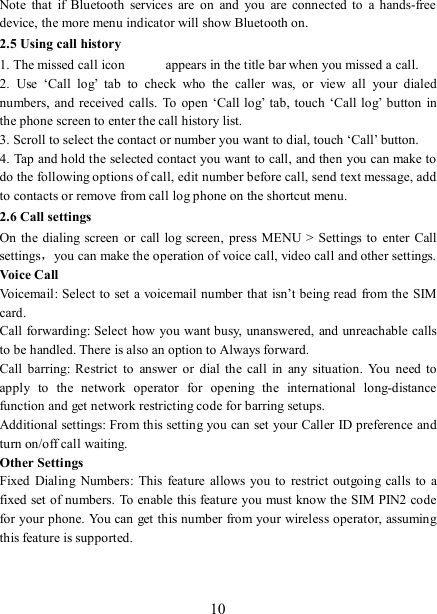   10 Note  that  if  Bluetooth  services  are  on  and  you  are  connected to  a  hands-free device, the more menu indicator will show Bluetooth on.   2.5 Using call history 1. The missed call icon   appears in the title bar when you missed a call.   2.  Use  ‘Call  log’  tab  to  check  who  the  caller  was,  or  view  all  your  dialed numbers,  and  received  calls.  To  open ‘Call log’  tab, touch ‘Call log’  button  in the phone screen to enter the call history list. 3. Scroll to select the contact or number you want to dial, touch ‘Call’ button. 4. Tap and hold the selected contact you want to call, and then you can make to do the following options of call, edit number before call, send text message, add to contacts or remove from call log phone on the shortcut menu. 2.6 Call settings On  the  dialing screen  or call  log  screen,  press  MENU &gt; Settings  to enter  Call settings，you can make the operation of voice call, video call and other settings.   Voice Call Voicemail:  Select to set a voicemail number that isn’t being read from the  SIM card.   Call forwarding: Select how you want busy,  unanswered, and unreachable calls to be handled. There is also an option to Always forward.   Call  barring: Restrict  to  answer  or  dial  the  call  in  any  situation.  You  need to apply  to  the  network  operator  for  opening  the  international  long-distance function and get network restricting code for barring setups. Additional settings: From this setting you can set your Caller ID preference and turn on/off call waiting.   Other Settings Fixed Dialing  Numbers:  This  feature  allows  you  to restrict outgoing calls  to a fixed set of numbers. To enable this feature you must know the SIM PIN2 code for your phone. You can get this number from your wireless operator, assuming this feature is supported.    