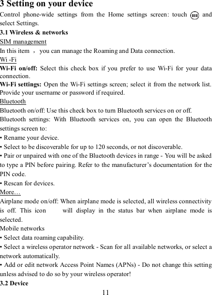   11 3 Setting on your device Control  phone-wide  settings  from  the  Home  settings  screen:  touch    and select Settings.   3.1 Wireless &amp; networks SIM management In this item  ，you can manage the Roaming and Data connection. Wi -Fi Wi-Fi  on/off:  Select  this  check  box  if  you  prefer  to  use  Wi-Fi  for  your  data connection. Wi-Fi settings:  Open the Wi-Fi settings screen; select it from the network list. Provide your username or password if required.   Bluetooth Bluetooth on/off: Use this check box to turn Bluetooth services on or off.   Bluetooth  settings:  With  Bluetooth  services  on,  you  can  open  the  Bluetooth settings screen to: • Rename your device. • Select to be discoverable for up to 120 seconds, or not discoverable.   • Pair or unpaired with one of the Bluetooth devices in range - You will be asked to type a PIN before pairing. Refer to the manufacturer’s documentation for the PIN code.   • Rescan for devices. More… Airplane mode on/off: When airplane mode is selected, all wireless connectivity is  off.  This  icon   will  display  in  the  status  bar  when  airplane  mode  is selected.   Mobile networks   • Select data roaming capability.   • Select a wireless operator network - Scan for all available networks, or select a network automatically.   • Add or edit network Access Point Names (APNs) - Do not change this setting unless advised to do so by your wireless operator!   3.2 Device 