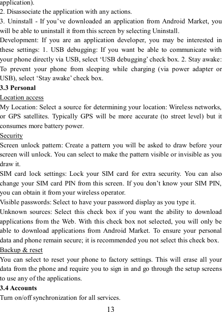   13 application).   2. Disassociate the application with any actions.   3.  Uninstall  -  If you’ve downloaded  an  application  from  Android Market, you will be able to uninstall it from this screen by selecting Uninstall.   Development:  If  you  are  an  application  developer,  you  may  be  interested  in these  settings:  1.  USB  debugging:  If  you  want  be  able  to  communicate  with your phone directly via USB, select ‘USB debugging’ check box. 2. Stay awake: To  prevent  your  phone  from  sleeping  while  charging  (via  power  adapter  or USB), select ‘Stay awake’ check box.   3.3 Personal Location access My Location: Select a source for determining your location: Wireless networks, or  GPS  satellites.  Typically  GPS  will be  more  accurate  (to  street level)  but  it consumes more battery power.   Security Screen  unlock  pattern:  Create a  pattern  you will be  asked to  draw before  your screen will unlock. You can select to make the pattern visible or invisible as you draw it.   SIM  card  lock  settings:  Lock  your  SIM  card  for  extra  security.  You  can  also change your SIM card  PIN from this screen. If you don’t know your SIM PIN, you can obtain it from your wireless operator.   Visible passwords: Select to have your password display as you type it. Unknown  sources:  Select  this  check  box  if  you  want  the  ability  to  download applications from the Web. With this check box not selected, you will  only be able  to download  applications from  Android Market.  To  ensure  your personal data and phone remain secure; it is recommended you not select this check box.   Backup &amp; reset You  can select to  reset your phone  to  factory  settings.  This will  erase  all  your data from the phone and require you to sign in and go through the setup screens to use any of the applications.   3.4 Accounts     Turn on/off synchronization for all services. 