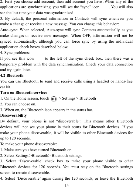   15 2.  First  you choose  add account, then  add account  you  have .When  any of the applications are synchronizing, you will see the “sync” icon  . You will also see the last time your data was synchronized.   3.  By  default,  the  personal  information  in  Contacts  will  sync  whenever  you make a change or receive a new message. You can change this behavior:   Auto-sync: When  selected,  Auto-sync will sync Contacts automatically, as you make  changes  or  receive  new  messages.  When  OFF,  information  will  not  be synced  automatically,  although  you  can  force  sync  by  using  the  individual application check boxes described below.   4. Sync problems:   If  you  see  this  icon   to  the  left  of  the  sync  check  box,  then  there  was  a temporary problem with the data synchronization. Check your data  connection and try again later.   4.2 Bluetooth   You  can use  Bluetooth to send and  receive calls using a  headset or hands-free car kit.   Turn on Bluetooth services   1. On the Home screen, touch    &gt; Settings &gt; Bluetooth 2. You can choose on.   3. When on, the Bluetooth icon appears in the status bar. Discoverability   By  default,  your  phone  is  not  “discoverable”.  This  means  other  Bluetooth devices  will  not  see  your  phone  in  their  scans  for  Bluetooth  devices.  If  you make your phone discoverable,  it will be visible to other  Bluetooth devices for up to 120 seconds.   To make your phone discoverable:   1. Make sure you have turned Bluetooth on. 2. Select Settings &gt;Bluetooth&gt; Bluetooth settings.   3.  Select  ‘Discoverable’  check  box  to  make  your  phone  visible  to  other Bluetooth  devices  for  120  seconds.  You  must  stay  on  the  Bluetooth  settings screen to remain discoverable.   4.  Select  ‘Discoverable’  again  during  the  120  seconds,  or  leave  the  Bluetooth 