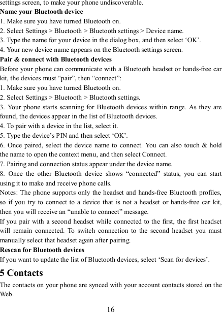   16 settings screen, to make your phone undiscoverable. Name your Bluetooth device   1. Make sure you have turned Bluetooth on. 2. Select Settings &gt; Bluetooth &gt; Bluetooth settings &gt; Device name.   3. Type the name for your device in the dialog box, and then select ‘OK’.   4. Your new device name appears on the Bluetooth settings screen. Pair &amp; connect with Bluetooth devices   Before your phone can communicate with a Bluetooth headset or hands-free car kit, the devices must “pair”, then “connect”:   1. Make sure you have turned Bluetooth on. 2. Select Settings &gt; Bluetooth &gt; Bluetooth settings.   3.  Your  phone  starts  scanning for  Bluetooth devices within  range. As  they are found, the devices appear in the list of Bluetooth devices.   4. To pair with a device in the list, select it.   5. Type the device’s PIN and then select ‘OK’.   6.  Once  paired,  select the device  name  to connect.  You  can also touch  &amp; hold the name to open the context menu, and then select Connect.   7. Pairing and connection status appear under the device name.   8.  Once  the  other  Bluetooth  device  shows  “connected”  status,  you  can  start using it to make and receive phone calls.   Notes: The  phone  supports only the headset and hands-free Bluetooth profiles, so  if  you  try to  connect to  a device that  is not a  headset  or  hands-free car  kit, then you will receive an “unable to connect” message.   If you pair with  a second headset while  connected to the first, the first headset will  remain  connected.  To  switch  connection  to  the  second  headset  you  must manually select that headset again after pairing.   Rescan for Bluetooth devices   If you want to update the list of Bluetooth devices, select ‘Scan for devices’.   5 Contacts The contacts on your phone are synced with your account contacts stored on the Web.   