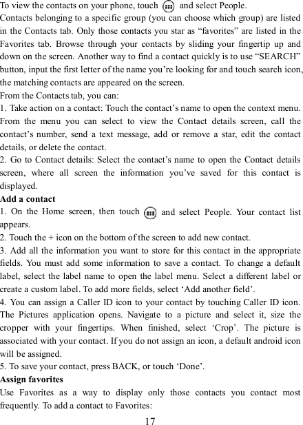   17 To view the contacts on your phone, touch    and select People. Contacts belonging to a specific group (you can choose which group) are listed in the Contacts tab. Only those contacts you star as “favorites” are listed in the Favorites  tab.  Browse  through  your  contacts  by  sliding  your  fingertip  up  and down on the screen. Another way to find a contact quickly is to use “SEARCH” button, input the first letter of the name you’re looking for and touch search icon, the matching contacts are appeared on the screen. From the Contacts tab, you can:   1. Take action on a contact: Touch the contact’s name to open the context menu. From  the  menu  you  can  select  to  view  the  Contact  details  screen,  call  the contact’s number,  send  a  text  message,  add  or  remove  a  star,  edit  the  contact details, or delete the contact.   2.  Go  to Contact details:  Select the  contact’s name to  open the  Contact details screen,  where  all  screen  the  information  you’ve  saved  for  this  contact  is displayed.   Add a contact   1.  On  the  Home  screen,  then  touch    and  select  People.  Your  contact  list appears.   2. Touch the + icon on the bottom of the screen to add new contact.   3. Add all the information  you want to  store for  this contact in  the appropriate fields.  You  must  add  some information  to  save  a  contact.  To change  a  default label,  select  the  label name to open  the label menu.  Select  a  different  label or create a custom label. To add more fields, select ‘Add another field’.   4. You can assign a  Caller  ID icon to your contact by touching Caller ID icon. The  Pictures  application  opens.  Navigate  to  a  picture  and  select  it,  size  the cropper  with  your  fingertips.  When  finished,  select  ‘Crop’.  The  picture  is associated with your contact. If you do not assign an icon, a default android icon will be assigned.   5. To save your contact, press BACK, or touch ‘Done’. Assign favorites   Use  Favorites  as  a  way  to  display  only  those  contacts  you  contact  most frequently. To add a contact to Favorites:   