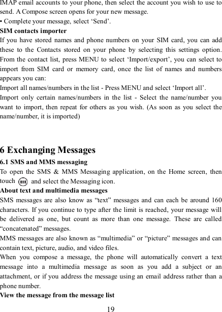   19 IMAP email accounts to your phone, then select the account you wish to use to send. A Compose screen opens for your new message.   • Complete your message, select ‘Send’.   SIM contacts importer If you  have  stored names and phone numbers on  your  SIM  card,  you  can  add these  to  the  Contacts  stored  on  your  phone  by  selecting  this  settings  option. From the  contact  list, press MENU to select ‘Import/export’, you can select to import  from  SIM  card  or  memory  card,  once  the  list  of  names  and  numbers appears you can:   Import all names/numbers in the list - Press MENU and select ‘Import all’.   Import  only  certain  names/numbers  in  the  list  -  Select  the  name/number  you want  to  import, then repeat  for others as  you wish.  (As soon  as you  select the name/number, it is imported)     6 Exchanging Messages 6.1 SMS and MMS messaging   To  open  the  SMS  &amp;  MMS  Messaging  application,  on  the  Home  screen,  then touch    and select the Messaging icon.   About text and multimedia messages   SMS  messages  are  also know  as “text”  messages  and  can each  be around 160 characters. If you continue to  type after the limit is reached, your message will be  delivered  as  one,  but  count  as  more  than  one  message.  These  are  called “concatenated” messages.   MMS messages are also known as “multimedia” or “picture” messages and can contain text, picture, audio, and video files.   When  you  compose  a  message,  the  phone  will  automatically  convert  a  text message  into  a  multimedia  message  as  soon  as  you  add  a  subject  or  an attachment, or if you address the message using an email  address rather than a phone number.   View the message from the message list   