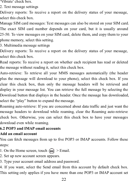   22 ‘Vibrate’ check box.   2. Text message settings   Delivery  reports:  To  receive  a  report  on  the delivery  status  of  your  message, select this check box.   Manage SIM card messages: Text messages can also be stored on your SIM card. The  exact  SIM  card  number  depends  on  your  card,  but  it  is  usually  around 25-50. To view messages on your SIM card, delete them, and copy them to your phone memory, select this setting.   3. Multimedia message settings   Delivery  reports:  To  receive  a  report  on  the delivery  status  of  your  message, select this check box.   Read reports: To  receive a report on  whether each recipient has read or deleted the message without reading it, select this check box. Auto-retrieve:  To  retrieve  all  your  MMS  messages  automatically  (the  header plus  the message  will  download to your phone),  select this check box. If  you clear  this  check  box,  then  only  the  message  headers  will  be  retrieved  and display in your message list. You  can retrieve the full message by selecting  the Download button that displays in the header. Once the message has downloaded, select the “play” button to expand the message. Roaming auto-retrieve: If you are concerned about data traffic and just want the message headers to  download while  roaming, clear the  Roaming  auto-retrieve check  box.  Otherwise,  you  can  select  this  check  box  to  have  your  messages download even while roaming.   6.2 POP3 and IMAP email accounts   Add an email account   You can fetch messages from up to five POP3 or IMAP accounts. Follow these steps:   1. On the Home screen, touch    &gt; Email.   2. Set up new account screen appears. 3. Type your account email address and password. 4.  If  you  want,  select the Send  email from  this account by  default  check box. This setting only applies if you have more than one POP3 or IMAP account set 