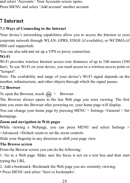   25 and select ‘Accounts’. Your Accounts screen opens. Press MENU and select ‘Add account’ another account.    7 Internet   7.1 Ways of Connecting to the Internet   Your  device’s  networking capabilities  allow you  to  access the  Internet  or  your corporate network through WLAN, GPRS, EDGE (if available), or WCDMA (if SIM card supported).     You can also add and set up a VPN or proxy connection. Wi-Fi Wi-Fi provides wireless Internet access over distances of up to 100 meters (300 feet). To use Wi-Fi on your device, you need access to a wireless access point or “hotspot”.   Note: The  availability  and  range of  your  device’s Wi-Fi  signal  depends on the number, infrastructure, and other objects through which the signal passes. 7.2 Browser To open the Browser, touch    &gt;    Browser .   The  Browser  always  opens  to the  last  Web  page  you  were  viewing.  The  first time you enter the Browser after powering on, your home page will display.   You can change your home page by pressing MENU &gt; Settings &gt;General &gt; Set homepage.   Zoom and navigation in Web pages   While  viewing  a  Webpage,  you  can  press  MENU  and  select  Settings  &gt; &gt;Advanced &gt;Default zoom to set the zoom controls.   Slide your fingertip in any direction to shift your page view.   The Browse screen   From the Browse screen you can do the following:   1.  Go  to a  Web page:  Make  sure  the  focus is  not on  a  text box  and then  start typing the URL.   2. Add a bookmark: Bookmark the Web page you are currently viewing:   • Press MENU and select ‘Save to bookmarks’.   