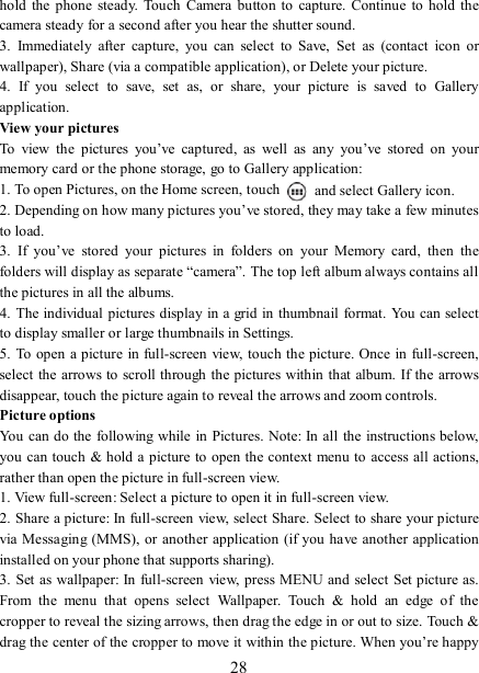   28 hold  the phone  steady.  Touch  Camera button  to capture.  Continue to  hold  the camera steady for a second after you hear the shutter sound.   3.  Immediately  after  capture,  you  can  select  to  Save,  Set  as  (contact  icon  or wallpaper), Share (via a compatible application), or Delete your picture.   4.  If  you  select  to  save,  set  as,  or  share,  your  picture  is  saved  to  Gallery application.   View your pictures   To  view  the  pictures  you’ve  captured,  as  well  as  any  you’ve  stored  on  your memory card or the phone storage, go to Gallery application:   1. To open Pictures, on the Home screen, touch   and select Gallery icon.   2. Depending on how many pictures you’ve stored, they may take a few minutes to load.   3.  If  you’ve  stored  your  pictures  in  folders  on  your  Memory  card,  then  the folders will display as separate “camera”. The top left album always contains all the pictures in all the albums.   4. The individual pictures display in a grid in thumbnail format. You can select to display smaller or large thumbnails in Settings.   5. To  open a picture in full-screen  view,  touch the picture. Once in full-screen, select the  arrows to scroll through the pictures within that album. If the arrows disappear, touch the picture again to reveal the arrows and zoom controls. Picture options   You can do the  following while in Pictures. Note: In all the instructions below, you can touch &amp; hold a picture to open the context menu to access all actions, rather than open the picture in full-screen view. 1. View full-screen: Select a picture to open it in full-screen view.   2. Share a picture: In full-screen view, select Share. Select to share your picture via Messaging (MMS), or another  application  (if you have another application installed on your phone that supports sharing).   3. Set  as wallpaper: In full-screen view, press MENU and select Set picture as. From  the  menu  that  opens  select  Wallpaper.  Touch  &amp;  hold  an  edge  of  the cropper to reveal the sizing arrows, then drag the edge in or out to size. Touch &amp; drag the center of the cropper to move it within the picture. When you’re happy 