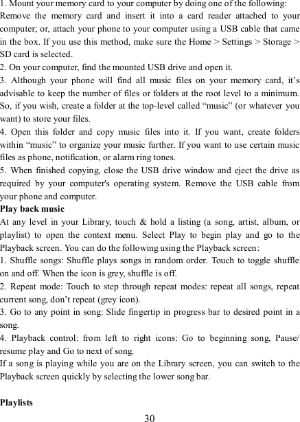   30 1. Mount your memory card to your computer by doing one of the following:   Remove  the  memory  card  and  insert  it  into  a  card  reader  attached  to  your computer; or, attach your phone to your computer using a USB cable that came in the box. If you use this method, make sure the Home &gt; Settings &gt; Storage &gt; SD card is selected.   2. On your computer, find the mounted USB drive and open it.   3.  Although  your  phone  will  find  all  music  files  on  your  memory  card,  it’s advisable to keep the number of files or folders at the root level to a minimum. So, if you wish, create a folder at the top-level called “music” (or whatever  you want) to store your files.   4.  Open  this  folder  and  copy  music  files  into  it.  If  you  want,  create  folders within “music” to organize your music further. If you want to use certain music files as phone, notification, or alarm ring tones. 5.  When  finished  copying,  close the USB drive  window and  eject the  drive  as required  by  your  computer&apos;s  operating  system.  Remove  the  USB  cable  from your phone and computer.   Play back music   At  any  level  in  your Library,  touch  &amp;  hold  a  listing (a  song,  artist,  album, or playlist)  to  open  the  context  menu.  Select  Play  to  begin  play  and  go  to  the Playback screen. You can do the following using the Playback screen:   1. Shuffle  songs: Shuffle plays  songs in random order.  Touch to toggle  shuffle on and off. When the icon is grey, shuffle is off.   2.  Repeat  mode:  Touch  to  step through  repeat modes:  repeat all  songs,  repeat current song, don’t repeat (grey icon). 3. Go to any point  in song: Slide  fingertip in progress bar to desired point in a song. 4.  Playback  control:  from  left  to  right  icons:  Go  to  beginning  song,  Pause/ resume play and Go to next of song. If a song is playing  while you are on the Library screen, you can switch to the Playback screen quickly by selecting the lower song bar.    Playlists   