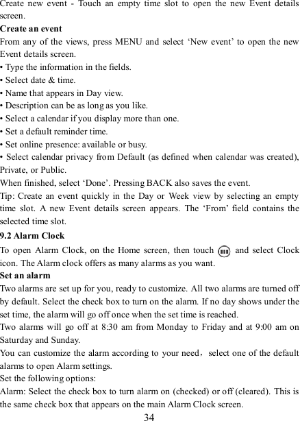   34 Create  new  event  -  Touch  an  empty  time  slot  to  open  the  new  Event  details screen.   Create an event   From any of  the views,  press  MENU and  select  ‘New event’ to  open  the new Event details screen.   • Type the information in the fields.   • Select date &amp; time.   • Name that appears in Day view.   • Description can be as long as you like. • Select a calendar if you display more than one.   • Set a default reminder time.   • Set online presence: available or busy.   • Select calendar privacy from Default (as defined when calendar was created), Private, or Public.   When finished, select ‘Done’. Pressing BACK also saves the event.   Tip: Create an  event  quickly in  the  Day or  Week  view  by  selecting  an empty time  slot.  A  new  Event  details  screen  appears.  The  ‘From’  field  contains  the selected time slot.   9.2 Alarm Clock To  open  Alarm  Clock,  on  the  Home  screen,  then  touch   and  select  Clock icon. The Alarm clock offers as many alarms as you want.   Set an alarm   Two alarms are set up for you, ready to customize. All two alarms are turned off by default. Select the check box to turn on the alarm. If no day shows under the set time, the alarm will go off once when the set time is reached. Two  alarms will  go  off at 8:30 am  from  Monday to Friday and  at 9:00  am on Saturday and Sunday. You can customize the alarm according to your need，select one of the default alarms to open Alarm settings.   Set the following options:   Alarm: Select the check box to turn alarm on (checked) or off (cleared).  This is the same check box that appears on the main Alarm Clock screen. 