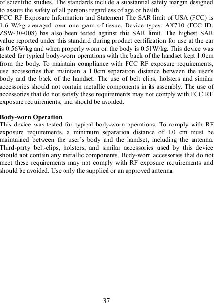   37 of scientific studies. The standards include a substantial safety margin designed to assure the safety of all persons regardless of age or health. FCC RF Exposure Information and Statement The SAR limit of USA  (FCC) is 1.6  W/kg  averaged  over  one  gram  of  tissue.  Device  types:  AX710  (FCC  ID: ZSW-30-008)  has  also  been  tested  against  this  SAR  limit.  The  highest  SAR value reported under this standard during product certification for use at the ear is 0.56W/kg and when properly worn on the body is 0.51W/kg. This device was tested for typical body-worn operations with the back of the handset kept 1.0cm from  the  body.  To  maintain  compliance  with  FCC  RF  exposure  requirements, use  accessories  that  maintain  a  1.0cm  separation  distance  between  the  user&apos;s body  and  the  back  of  the handset.  The  use  of  belt  clips,  holsters  and  similar accessories should  not contain metallic components in its assembly.  The use of accessories that do not satisfy these requirements may not comply with FCC RF exposure requirements, and should be avoided.  Body-worn Operation This  device  was  tested  for  typical  body-worn  operations.  To  comply  with  RF exposure  requirements,  a  minimum  separation  distance  of  1.0  cm  must  be maintained  between  the  user’s  body  and  the  handset,  including  the  antenna. Third-party  belt-clips,  holsters,  and  similar  accessories  used  by  this  device should not contain any metallic components. Body-worn accessories that do not meet these requirements  may  not  comply  with RF  exposure  requirements  and should be avoided. Use only the supplied or an approved antenna.   