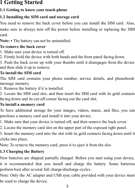   51 Getting Started 1.1 Getting to know your touch phone 1.2 Installing the SIM card and storage card You need to remove the  back cover before you  can install  the SIM card.  Also, make sure  to always turn off  the  power before installing or replacing  the  SIM card. Note: • The battery can not be uninstalled. To remove the back cover   1. Make sure your device is turned off. 2. Firmly hold the device with both hands and the front panel facing down.   3. Push the back cover up with your thumbs until it disengages from the device and then slide it up to remove.   To install the SIM card   The  SIM  card  contains  your  phone  number,  service  details,  and  phonebook/ message memory.   1. Remove the battery if it is installed.   2. Locate the SIM card slot, and then insert the SIM card with its gold contacts facing down and its cut-off corner facing out the card slot.   To install a memory card To  have  additional  storage  for  your  images,  videos,  music,  and  files,  you  can purchase a memory card and install it into your device. 1. Make sure that your device is turned off, and then remove the back cover. 2. Locate the memory card slot on the upper part of the exposed right panel. 3. Insert the memory card into the slot with its gold contacts facing down until it clicks into place.     Note: To remove the memory card, press it to eject it from the slot. 1.3 Charging the Battery New batteries are shipped partially charged. Before you start using your device, it  is  recommended  that  you  install  and  charge  the  battery.  Some  batteries perform best after several full charge/discharge cycles.     Note: Only the AC adapter and USB sync cable provided with your device must be used to charge the device.   