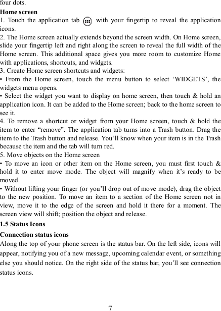   7four dots. Home screen 1.  Touch  the  application  tab   with  your  fingertip  to  reveal  the  application icons.   2. The Home screen actually extends beyond the screen width. On Home screen, slide your fingertip left and right along the screen to reveal the full width of the Home screen.  This additional  space gives you  more  room to customize  Home with applications, shortcuts, and widgets.   3. Create Home screen shortcuts and widgets:   •  From  the  Home  screen,  touch  the  menu  button  to  select  ‘WIDGETS’,  the widgets menu opens.   • Select the widget you want to  display on home screen, then touch &amp; hold  an application icon. It can be added to the Home screen; back to the home screen to see it.   4.  To  remove  a  shortcut  or  widget  from your  Home  screen,  touch &amp;  hold the item to enter  “remove”. The application tab turns into a Trash button. Drag the item to the Trash button and release. You’ll know when your item is in the Trash because the item and the tab will turn red. 5. Move objects on the Home screen   •  To  move  an  icon or other  item on the  Home  screen,  you must  first touch &amp; hold  it  to  enter  move  mode.  The  object  will  magnify  when  it’s  ready  to  be moved.   • Without lifting your finger (or you’ll drop out of move mode), drag the object to  the new  position.  To  move an  item to  a section  of the  Home screen  not  in view,  move  it  to  the  edge  of  the  screen  and  hold  it  there  for  a  moment.  The screen view will shift; position the object and release.   1.5 Status Icons Connection status icons Along the top of your phone screen is the status bar. On the left side, icons will appear, notifying you of a new message, upcoming calendar event, or something else you should notice. On the right side of the status bar, you’ll see connection status icons.    