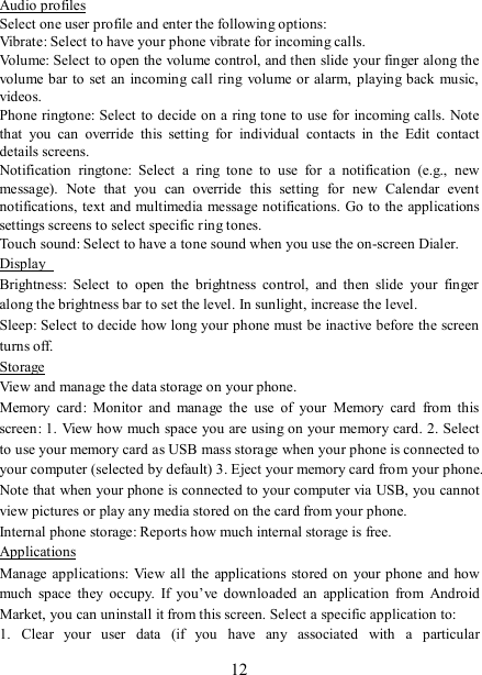   12 Audio profiles Select one user profile and enter the following options: Vibrate: Select to have your phone vibrate for incoming calls.   Volume: Select to open the volume control, and then slide your finger along the volume bar to set an  incoming call  ring volume or alarm, playing back  music, videos.   Phone ringtone: Select  to decide on a ring tone to use for incoming calls.  Note that  you  can  override  this  setting  for  individual  contacts  in  the  Edit  contact details screens.   Notification  ringtone:  Select  a  ring  tone  to  use  for  a  notification  (e.g.,  new message).  Note  that  you  can  override  this  setting  for  new  Calendar  event notifications, text and multimedia message notifications. Go to  the applications settings screens to select specific ring tones.   Touch sound: Select to have a tone sound when you use the on-screen Dialer.   Display   Brightness:  Select  to  open  the  brightness  control,  and  then  slide  your  finger along the brightness bar to set the level. In sunlight, increase the level.   Sleep: Select to decide how long your phone must be inactive before the screen turns off.   Storage View and manage the data storage on your phone. Memory  card:  Monitor  and  manage  the  use  of  your  Memory  card  from  this screen: 1.  View how much space you are using on your memory card. 2. Select to use your memory card as USB mass storage when your phone is connected to your computer (selected by default) 3. Eject your memory card from your phone. Note that when your phone is connected to your computer via USB, you cannot view pictures or play any media stored on the card from your phone.   Internal phone storage: Reports how much internal storage is free.   Applications Manage applications:  View  all  the  applications stored on your  phone and how much  space  they  occupy.  If  you’ve  downloaded  an  application  from  Android Market, you can uninstall it from this screen. Select a specific application to:   1.  Clear  your  user  data  (if  you  have  any  associated  with  a  particular 