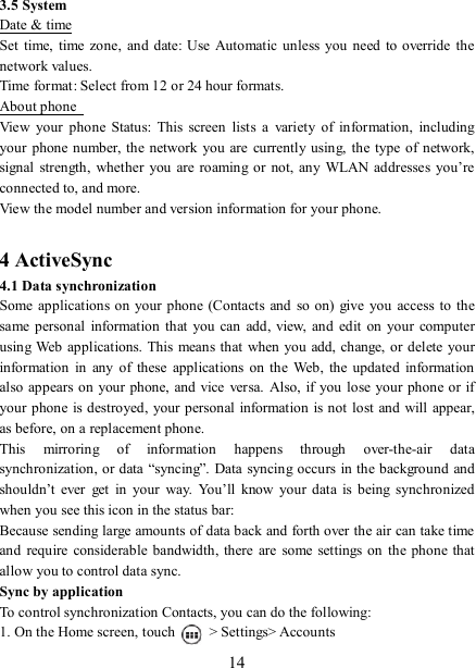   14 3.5 System Date &amp; time Set  time,  time zone,  and  date: Use  Automatic unless you need  to override the network values.   Time format: Select from 12 or 24 hour formats.   About phone   View  your  phone  Status:  This  screen  lists  a  variety  of  information,  including your  phone number, the  network you are  currently using,  the  type  of network, signal  strength, whether  you  are roaming or  not, any WLAN  addresses  you’re connected to, and more.   View the model number and version information for your phone.  4 ActiveSync 4.1 Data synchronization   Some applications on your phone (Contacts  and  so  on)  give  you  access  to the same personal  information  that  you  can add,  view,  and edit  on  your computer using Web  applications. This  means that when you add, change, or  delete your information  in  any  of  these  applications  on  the  Web,  the  updated  information also appears on  your phone, and vice versa.  Also, if you lose your phone or  if your phone is destroyed,  your personal information is not lost and will  appear, as before, on a replacement phone.   This  mirroring  of  information  happens  through  over-the-air  data synchronization, or data “syncing”.  Data syncing occurs in the background and shouldn’t  ever  get  in  your  way.  You’ll  know  your data  is  being  synchronized when you see this icon in the status bar:   Because sending large amounts of data back and forth over the air can take time and  require  considerable bandwidth,  there  are  some settings  on the phone  that allow you to control data sync.   Sync by application   To control synchronization Contacts, you can do the following:   1. On the Home screen, touch    &gt; Settings&gt; Accounts 