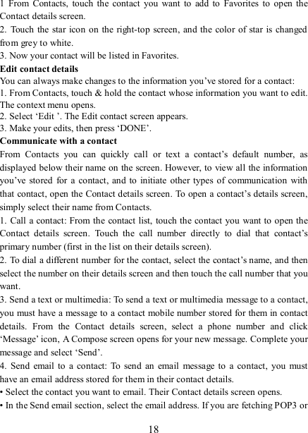   18 1  From  Contacts,  touch  the  contact  you  want  to  add  to  Favorites  to open the Contact details screen.   2.  Touch the  star icon on the right-top screen, and the color of star is changed from grey to white. 3. Now your contact will be listed in Favorites.   Edit contact details   You can always make changes to the information you’ve stored for a contact:   1. From Contacts, touch &amp; hold the contact whose information you want to edit. The context menu opens.   2. Select ‘Edit ’. The Edit contact screen appears.   3. Make your edits, then press ‘DONE’. Communicate with a contact   From  Contacts  you  can  quickly  call  or  text  a  contact’s  default  number,  as displayed below their name on the screen. However, to view all the information you’ve stored for  a contact,  and  to  initiate  other  types  of  communication with that contact, open the Contact details screen. To open a contact’s details screen, simply select their name from Contacts.   1. Call a contact: From the  contact list, touch the contact you want to open the Contact  details  screen.  Touch  the  call  number  directly  to  dial  that  contact’s primary number (first in the list on their details screen).   2. To dial a different number for the contact, select the contact’s name, and then select the number on their details screen and then touch the call number that you want. 3. Send a text or multimedia: To send a text or multimedia message to a contact, you must have a message to a contact mobile number stored for them in contact details.  From  the  Contact  details  screen,  select  a  phone  number  and  click ‘Message’ icon, A Compose screen opens for your new message. Complete your message and select ‘Send’.   4.  Send  email to  a  contact:  To  send an email  message to  a  contact,  you  must have an email address stored for them in their contact details.   • Select the contact you want to email. Their Contact details screen opens.   • In the Send email section, select the email address. If you are fetching POP3 or 