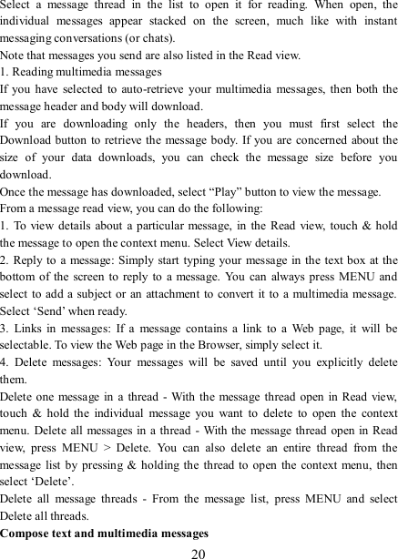   20 Select  a  message  thread  in  the  list  to  open  it  for  reading.  When  open,  the individual  messages  appear  stacked  on  the  screen,  much  like  with  instant messaging conversations (or chats).   Note that messages you send are also listed in the Read view.   1. Reading multimedia messages   If you  have  selected  to auto-retrieve  your  multimedia  messages,  then both the message header and body will download. If  you  are  downloading  only  the  headers,  then  you  must  first  select  the Download button to retrieve the message body. If you  are concerned about the size  of  your  data  downloads,  you  can  check  the  message  size  before  you download.   Once the message has downloaded, select “Play” button to view the message.   From a message read view, you can do the following:   1.  To view details about  a  particular message,  in  the  Read  view,  touch  &amp; hold the message to open the context menu. Select View details.   2. Reply to  a message: Simply start  typing your message in the  text box at the bottom  of  the  screen to  reply  to  a  message.  You  can  always  press MENU and select to  add a subject or an attachment  to convert it to a multimedia message. Select ‘Send’ when ready.   3.  Links  in  messages:  If  a  message  contains  a  link  to  a  Web  page,  it  will  be selectable. To view the Web page in the Browser, simply select it.   4.  Delete  messages:  Your  messages  will  be  saved  until  you  explicitly  delete them.   Delete one message in  a  thread - With the message  thread open  in Read view, touch  &amp;  hold  the  individual  message  you  want  to  delete  to  open  the  context menu. Delete all messages in a  thread - With the message thread open in Read view,  press  MENU  &gt;  Delete.  You  can  also  delete  an  entire  thread  from  the message list  by pressing  &amp;  holding the  thread to open  the  context menu,  then select ‘Delete’.   Delete  all  message  threads  -  From  the  message  list,  press  MENU  and  select Delete all threads.   Compose text and multimedia messages   