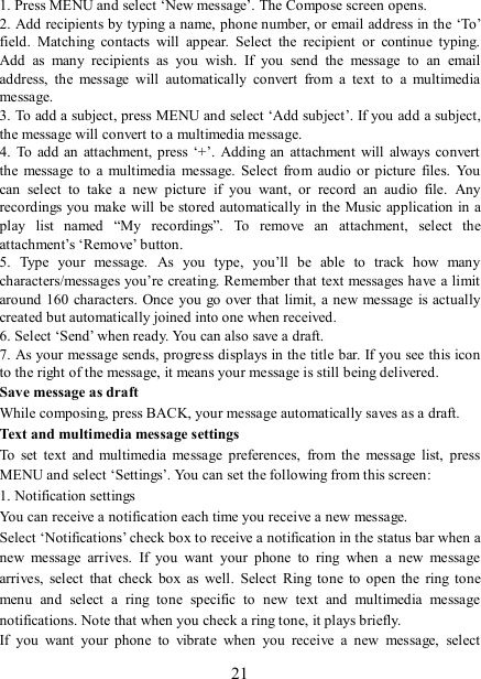   21 1. Press MENU and select ‘New message’. The Compose screen opens.   2. Add recipients by typing a name, phone number, or email address in the ‘To’ field.  Matching  contacts  will  appear.  Select  the  recipient  or  continue  typing. Add  as  many  recipients  as  you  wish.  If  you  send  the  message  to  an  email address,  the  message  will  automatically  convert  from  a  text  to  a  multimedia message.   3. To add a subject, press MENU and select ‘Add subject’. If you add a subject, the message will convert to a multimedia message.   4.  To  add an  attachment, press  ‘+’.  Adding an attachment  will  always  convert the  message to  a multimedia  message.  Select  from audio  or  picture  files.  You can  select  to  take  a  new  picture  if  you  want,  or  record  an  audio  file.  Any recordings you make will be stored automatically in the Music application in a play  list  named  “My  recordings”.  To  remove  an  attachment,  select  the attachment’s ‘Remove’ button.   5.  Type  your  message.  As  you  type,  you’ll  be  able  to  track  how  many characters/messages you’re creating. Remember that text messages have a limit around  160 characters. Once you  go over that limit, a new message  is actually created but automatically joined into one when received.   6. Select ‘Send’ when ready. You can also save a draft.   7. As your message sends, progress displays in the title bar. If you see this icon to the right of the message, it means your message is still being delivered.   Save message as draft While composing, press BACK, your message automatically saves as a draft. Text and multimedia message settings   To  set  text  and  multimedia  message  preferences,  from  the  message  list,  press MENU and select ‘Settings’. You can set the following from this screen:   1. Notification settings   You can receive a notification each time you receive a new message. Select ‘Notifications’ check box to receive a notification in the status bar when a new  message  arrives.  If  you  want  your  phone  to  ring  when  a  new  message arrives,  select  that  check  box  as  well.  Select  Ring  tone  to  open  the  ring  tone menu  and  select  a  ring  tone  specific  to  new  text  and  multimedia  message notifications. Note that when you check a ring tone, it plays briefly.   If  you  want  your  phone  to  vibrate  when  you  receive  a  new  message,  select 