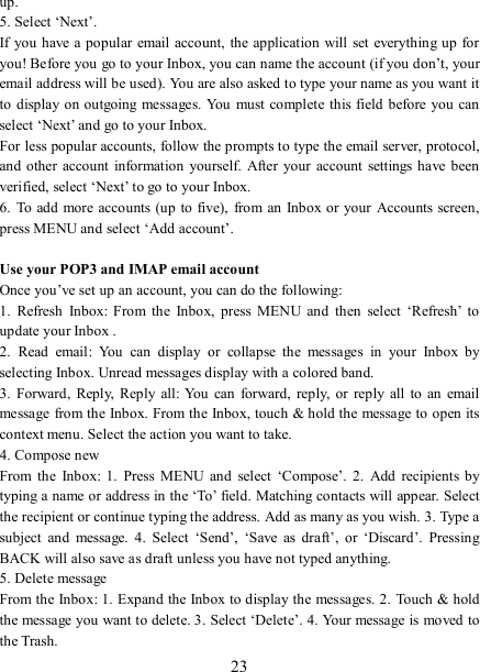   23 up.   5. Select ‘Next’.   If you  have a popular  email account,  the application  will set  everything up for you! Before you go to your Inbox, you can name the account (if you don’t, your email address will be used). You are also asked to type your name as you want it to  display on outgoing messages. You must complete this field  before you can select ‘Next’ and go to your Inbox.   For less popular accounts, follow the prompts to type the email server, protocol, and  other  account  information  yourself.  After your account  settings have  been verified, select ‘Next’ to go to your Inbox.   6.  To add  more accounts (up to five),  from an  Inbox or your  Accounts screen, press MENU and select ‘Add account’.    Use your POP3 and IMAP email account   Once you’ve set up an account, you can do the following:   1.  Refresh  Inbox:  From  the  Inbox,  press  MENU  and  then  select  ‘Refresh’  to update your Inbox .   2.  Read  email:  You  can  display  or  collapse  the  messages  in  your  Inbox  by selecting Inbox. Unread messages display with a colored band.   3.  Forward,  Reply,  Reply  all:  You  can  forward,  reply,  or reply  all  to  an email message from the Inbox. From the Inbox, touch &amp; hold the message to open its context menu. Select the action you want to take.   4. Compose new From  the  Inbox:  1.  Press  MENU  and  select  ‘Compose’.  2.  Add  recipients by typing a name or address in the ‘To’ field. Matching contacts will appear. Select the recipient or continue typing the address. Add as many as you wish. 3. Type a subject  and  message.  4.  Select  ‘Send’,  ‘Save  as  draft’,  or  ‘Discard’.  Pressing BACK will also save as draft unless you have not typed anything.   5. Delete message From the Inbox: 1. Expand the Inbox to display the messages. 2.  Touch &amp; hold the message you want to delete. 3. Select ‘Delete’. 4. Your message is moved to the Trash.   