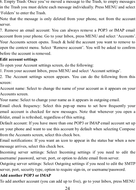   24 6. Empty Trash: Once you’ve moved a message to the Trash, to empty messages in the Trash you must delete each message individually. Press MENU and select ‘Folders’ to enter the Trash.   Note  that  the  message  is  only  deleted  from  your phone, not  from the  account server.   7.  Remove  an email  account: You  can  always  remove a  POP3  or IMAP  email account from your phone. Go to your Inbox, press MENU and select ‘Accounts’. Your Accounts screen opens. Touch &amp; hold the account you want to remove to open the context menu. Select ‘Remove account’. You will be asked to confirm before the account is removed. Edit account settings   To open your Account settings screen, do the following:   1. From your account Inbox, press MENU and select ‘Account settings’.   2.  The  Account  settings  screen  appears.  You  can  do  the  following  from  this screen:   Account name: Select to change the name of your account as it appears on your Accounts screen.   Your name: Select to change your name as it appears in outgoing email.   Email  check  frequency:  Select  this  pop-up  menu  to  set  how  frequently  your email  account  is  checked  for  new  messages.  Note  that  whenever  you  open  a folder, email is refreshed, regardless of this setting.   Default account: If you have more than one POP3 or IMAP email account set up on your phone and want to use this account by default when selecting Compose from the Accounts screen, select this check box.   Email notifications: If you want an icon to appear in the status bar when a new message arrives, select this check box.   Incoming  server  settings:  Select  Incoming  settings  if  you  need  to  edit  the username/ password, server, port, or option to delete email from server.   Outgoing server settings: Select Outgoing settings if you need to edit the SMTP server, port, security type, option to require sign-in, or username/password.   Add another POP3 or IMAP   To add another account (you can add up to five), go to your Inbox, press MENU 
