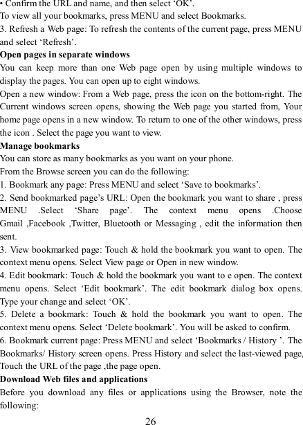   26 • Confirm the URL and name, and then select ‘OK’. To view all your bookmarks, press MENU and select Bookmarks.   3. Refresh a Web page: To refresh the contents of the current page, press MENU and select ‘Refresh’. Open pages in separate windows   You  can  keep  more  than  one  Web  page  open  by  using  multiple  windows  to display the pages. You can open up to eight windows.   Open a new window: From a Web page, press the icon on the bottom-right. The Current  windows  screen  opens, showing the  Web page  you started from, Your home page opens in a new window. To return to one of the other windows, press the icon . Select the page you want to view.   Manage bookmarks   You can store as many bookmarks as you want on your phone.   From the Browse screen you can do the following:   1. Bookmark any page: Press MENU and select ‘Save to bookmarks’.   2. Send bookmarked page’s URL: Open the bookmark you want to share , press MENU  .Select  ‘Share  page’.  The  context  menu  opens  .Choose Gmail ,Facebook  ,Twitter,  Bluetooth  or Messaging ,  edit  the  information  then sent.     3. View bookmarked page: Touch &amp; hold the bookmark you want to open. The context menu opens. Select View page or Open in new window. 4. Edit bookmark: Touch &amp; hold the bookmark you want to e open. The context menu  opens.  Select  ‘Edit  bookmark’.  The  edit  bookmark  dialog  box  opens. Type your change and select ‘OK’.   5.  Delete  a  bookmark:  Touch  &amp;  hold  the  bookmark  you  want  to  open.  The context menu opens. Select ‘Delete bookmark’. You will be asked to confirm. 6. Bookmark current page: Press MENU and select ‘Bookmarks / History ’. The Bookmarks/ History screen opens. Press History and select the last-viewed page, Touch the URL of the page ,the page open.   Download Web files and applications   Before  you  download  any  files  or  applications  using  the  Browser,  note  the following:   