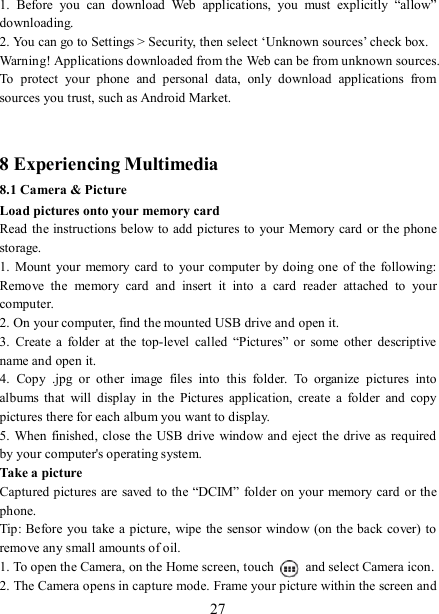   27 1.  Before  you  can  download  Web  applications,  you  must  explicitly  “allow” downloading. 2. You can go to Settings &gt; Security, then select ‘Unknown sources’ check box. Warning! Applications downloaded from the Web can be from unknown sources. To  protect  your  phone  and  personal  data,  only  download  applications  from sources you trust, such as Android Market.     8 Experiencing Multimedia 8.1 Camera &amp; Picture Load pictures onto your memory card   Read the instructions below to add pictures to your Memory card or the phone storage.   1.  Mount  your  memory  card  to  your  computer  by doing  one of  the  following: Remove  the  memory  card  and  insert  it  into  a  card  reader  attached  to  your computer. 2. On your computer, find the mounted USB drive and open it. 3.  Create  a  folder  at  the  top-level  called  “Pictures” or  some  other  descriptive name and open it. 4.  Copy  .jpg  or  other  image  files  into  this  folder.  To  organize  pictures  into albums  that  will  display  in  the  Pictures  application,  create  a  folder  and  copy pictures there for each album you want to display.   5. When finished, close  the USB drive window and eject  the drive as  required by your computer&apos;s operating system.   Take a picture   Captured pictures are saved to the “DCIM” folder on your memory card or the phone.   Tip: Before you take a picture,  wipe the sensor window (on the back cover) to remove any small amounts of oil.   1. To open the Camera, on the Home screen, touch   and select Camera icon.   2. The Camera opens in capture mode. Frame your picture within the screen and 