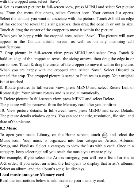   29 with the cropped area, select ‘Save’.   4. Set as contact picture: In full-screen view, press MENU and select Set picture as.  From  the  menu  that  opens,  select  Contact  icon.  Your  contact  list  opens. Select the contact you want to associate with the picture. Touch &amp; hold an edge of the  cropper to reveal  the sizing  arrows, then drag the  edge in or out to size. Touch &amp; drag the center of the cropper to move it within the picture.   When you’re happy with the cropped area,  select  ‘Save’.  The picture will now appear  in  the  Contact  details  screen,  as  well  as  on  any  incoming  call notifications.   7.  Crop  picture:  In  full-screen  view,  press  MENU  and  select  Crop.  Touch  &amp; hold an edge of the cropper to reveal the sizing arrows, then drag the edge in or out to size. Touch &amp; drag the center of the cropper to move it within the picture.   When  you  are  happy  with  the  cropped  area,  select  ‘Save’.  Select  Discard  to cancel the crop. The cropped picture is saved to Pictures as a copy. Your original is not touched.   8.  Rotate  picture:  In  full-screen  view,  press  MENU  and  select  Rotate  Left  or Rotate right. Your picture rotates and is saved automatically.   9. Delete picture: In full-screen view, press MENU and select Delete.     The picture will be removed from the Memory card after you confirm.   10.  View  picture  details:  In  full-screen  view,  press  MENU  and  select  Details. The picture details window opens. You can see the title, resolution, file size, and date of the picture.   8.2 Music To  open  your  music  Library,  on  the  Home  screen,  touch   and  select  the Music  icon.  Your  music  is  organized  into  four  categories:  Artists,  Albums, Songs, and Playlists. Select a category to  view the lists within  each. Once in a category, keep selecting until you reach the music you want to play.   For  example,  if you select the  Artists category,  you  will  see  a  list  of  artists in A-Z order.  If  you  select  an  artist, the  list  opens to  display  that  artist’s  albums. Select an album, and the album’s song list displays.   Load music onto your Memory card Read the instructions below to add music to your memory card.   