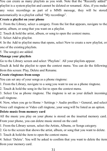   31 You  can create as  many playlists  as you wish.  Note that the “Recently  added” playlist is a system playlist and cannot be deleted or renamed. Also, if you make any  voice  recordings  as  part  of  a  MMS  message,  they  will  be  stored automatically in a playlist called “My recordings”.   Create a playlist on your phone 1. From the Library, select a category. From the list that appears, navigate to the artist, album, or song that you want on a playlist.   2. Touch &amp; hold the artist, album, or song to open the context menu.   3. Select Add to playlist.   4. In the Add to playlist menu that opens, select New to create a new playlist, or one of the existing playlists.   5. The song(s) are added.     Manage your playlists   Go to the Library screen and select ‘Playlists’. All your playlists appear.   Touch &amp; hold the playlist to open the context menu. You can do the following from this screen: Play, Delete and Rename. Create ringtones from songs   You can set any of your songs as a phone ringtone:   1. From the Library, navigate to a song you want to use as a phone ringtone.   2. Touch &amp; hold the song in the list to open the context menu.   3.  Select  Use  as phone ringtone.  The  ringtone  is set  as  your  default  incoming call ringtone.   4. Now, when you go to Home &gt; Settings &gt; Audio profiles &gt; General, and select Voice call ringtone or Video call ringtone, your song will be listed as an option. Delete music from memory card   All  the  music you play  on your  phone is  stored on the inserted memory  card. From your phone, you can delete music stored on the card:   1. From the Library screen, select the Artists, Albums, or Songs category.   2. Go to the screen that shows the artist, album, or song that you want to delete.   3. Touch &amp; hold the item to open the context menu.   4. Select ‘Delete’. You will be asked to confirm that you want to delete the item from your memory card. 