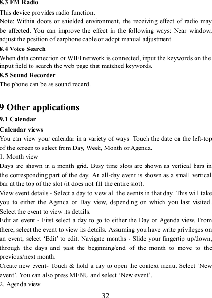   32 8.3 FM Radio This device provides radio function.   Note: Within  doors or shielded environment, the  receiving effect of  radio may be  affected. You  can  improve  the  effect  in  the  following  ways:  Near  window, adjust the position of earphone cable or adopt manual adjustment.   8.4 Voice Search When data connection or WIFI network is connected, input the keywords on the input field to search the web page that matched keywords. 8.5 Sound Recorder The phone can be as sound record.  9 Other applications 9.1 Calendar Calendar views   You can view your calendar in a variety of ways. Touch the date on the left-top of the screen to select from Day, Week, Month or Agenda.   1. Month view   Days are shown  in a month grid.  Busy time slots are shown  as vertical bars in the corresponding part of the day. An all-day event is shown as a small vertical bar at the top of the slot (it does not fill the entire slot).   View event details - Select a day to view all the events in that day. This will take you  to  either the  Agenda  or  Day  view,  depending  on  which  you  last  visited. Select the event to view its details.   Edit an event - First select a day to go to either the Day or Agenda  view. From there, select the event to view its details. Assuming you have write privileges on an event, select ‘Edit’ to edit. Navigate months -  Slide your fingertip up/down, through  the  days  and  past  the  beginning/end  of  the  month  to  move  to  the previous/next month.   Create new event-  Touch &amp; hold a day to open the context menu. Select ‘New event’. You can also press MENU and select ‘New event’.   2. Agenda view   