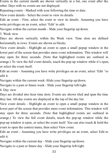   33 Events in  the  current  month  are shown  vertically in a  list,  one  event  after  the other. Days with no events are not displayed.   Repeating events - Marked with icon following the time or date.   View event details - Select the event to view its details.   Edit  an  event  -  First,  select  the  event  to  view  its  details.  Assuming  you  have write privileges on an event, select ‘Edit’ to edit.   Navigate within the current month - Slide your fingertip up/down.   3. Week view Days  are  shown  vertically  within  the  Week  view.  Time  slots  are  defined horizontally in rows. Events are shown as blocks.   View  event  details  -  Highlight  an  event  to open  a small  popup window in the lower part of the screen that provides more event information. This window will stay  open  for  three  seconds.  (Note  that  highlighted  events  are  outlined  in orange.) To view the full event details, touch the pop-up window while it’s open, or select the event itself.   Edit an event - Assuming you have write privileges on an event, select ‘Edit ’ to edit it.   Navigate within the current week -Slide your fingertip up/down.   Navigate to a past or future week - Slide your fingertip left/right.   4. Day view   Days are divided into hour time slots. Events are  shown tiled and span the time they last. All-day events are displayed at the top of the day list.   View  event  details  -  Highlight  an  event  to open  a small  popup window in the lower part of the screen that provides more event information. This window will stay  open  for  three  seconds.  (Note  that  highlighted  events  are  outlined  in orange.)  To  view  the  full  event  details,  touch  the  pop-up  window  while  the pop-up window is open, or select the event itself. You can also touch &amp; hold the event to open the context menu, then select View event.   Edit  an event  - Assuming you  have write privileges on  an event,  select Edit to edit it.   Navigate within the current day - Slide your fingertip up/down.   Navigate to a past or future day - Slide your fingertip left/right.   