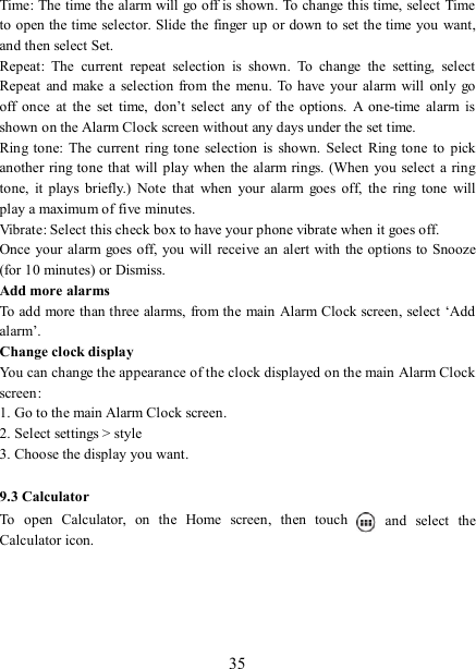   35 Time: The time the alarm will go off is shown. To change this time, select Time to open the time selector. Slide the finger up or down to set the time you want, and then select Set.   Repeat:  The  current  repeat  selection  is  shown.  To  change  the  setting,  select Repeat  and  make a  selection  from the menu.  To have your alarm  will  only  go off  once  at  the  set  time,  don’t  select  any  of  the  options.  A  one-time  alarm  is shown on the Alarm Clock screen without any days under the set time. Ring tone:  The  current  ring tone  selection is  shown.  Select  Ring tone  to  pick another  ring tone that will play when the alarm rings. (When you  select  a ring tone,  it  plays  briefly.)  Note  that  when  your  alarm  goes  off,  the  ring  tone  will play a maximum of five minutes.   Vibrate: Select this check box to have your phone vibrate when it goes off. Once your  alarm goes off, you will receive an alert with  the options to Snooze (for 10 minutes) or Dismiss.   Add more alarms   To add more than three alarms, from the main Alarm Clock screen, select ‘Add alarm’.   Change clock display   You can change the appearance of the clock displayed on the main Alarm Clock screen: 1. Go to the main Alarm Clock screen. 2. Select settings &gt; style 3. Choose the display you want.  9.3 Calculator To  open  Calculator,  on  the  Home  screen,  then  touch   and  select  the Calculator icon.        