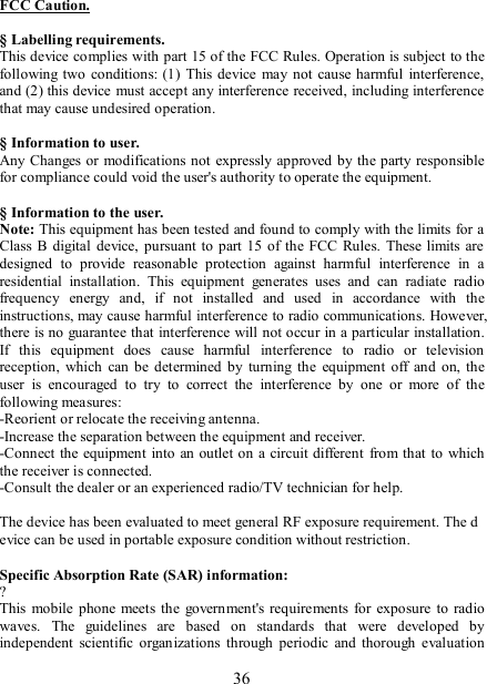   36 FCC Caution.  § Labelling requirements. This device complies with part 15 of the FCC Rules. Operation is subject to the following two  conditions:  (1)  This  device may not cause harmful  interference, and (2) this device must accept any interference received, including interference that may cause undesired operation.  § Information to user. Any Changes or modifications not expressly approved by the party responsible for compliance could void the user&apos;s authority to operate the equipment.  § Information to the user. Note: This equipment has been tested and found to comply with the limits for a Class B  digital  device,  pursuant to  part 15  of  the  FCC  Rules.  These limits  are designed  to  provide  reasonable  protection  against  harmful  interference  in  a residential  installation.  This  equipment  generates  uses  and  can  radiate  radio frequency  energy  and,  if  not  installed  and  used  in  accordance  with  the instructions, may cause harmful interference to radio communications. However, there is no guarantee that interference will not occur in a particular installation. If  this  equipment  does  cause  harmful  interference  to  radio  or  television reception,  which  can be determined  by  turning  the  equipment  off  and  on,  the user  is  encouraged  to  try  to  correct  the  interference  by  one  or  more  of  the following measures: -Reorient or relocate the receiving antenna. -Increase the separation between the equipment and receiver. -Connect the equipment into an outlet on a circuit different  from that to which the receiver is connected. -Consult the dealer or an experienced radio/TV technician for help.  The device has been evaluated to meet general RF exposure requirement. The device can be used in portable exposure condition without restriction.    Specific Absorption Rate (SAR) information: ? This  mobile  phone  meets the  government&apos;s requirements  for  exposure  to  radio waves.  The  guidelines  are  based  on  standards  that  were  developed  by independent  scientific  organizations  through  periodic  and  thorough  evaluation 