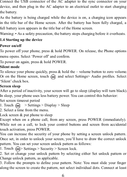   6Connect  the  USB connector  of the  AC adapter to  the sync  connector  on  your device, and then plug in  the AC adapter to an electrical outlet to start charging the battery.     As the battery is being charged while the device is on, a charging icon appears in the title bar of the  Home screen.  After the battery has been fully charged, a full battery icon appears in the title bar of the Home screen.     Warning: • As a safety precaution, the battery stops charging before it overheats. 1.4 Starting up the device Power on/off   To power off your phone, press &amp; hold POWER. On release, the Phone options menu opens. Select ‘Power off’ and confirm.   To power on again, press &amp; hold POWER. Silent mode   To silence your phone quickly, press &amp; hold the – volume button to zero volume. Or on the  Home  screen, touch    and  select  Settings&gt; Audio  profiles. Select ‘Silent’ check box.   Screen sleep   After a period of inactivity, your screen will go to sleep (display will turn black). In sleep, your phone uses less battery power. You can control this behavior:   Set screen timeout period 1. Touch     &gt; Settings &gt; Display &gt; Sleep 2. Select a time from the menu.   Lock screen &amp; put phone to sleep   Except  when on  a  phone  call,  from any  screen,  press POWER (immediately). While  not on  a  call,  to  lock  your  control  buttons  and  screen  from  accidental touch activation, press POWER. You can increase the security of your phone by setting a screen unlock pattern. Once set, in order to unlock your screen, you’ll have to draw the correct unlock pattern. You can set your screen unlock pattern as follows:   1. Touch  &gt; Settings &gt; Security &gt; Screen lock. 2.  Set  or change  your  unlock pattern  by  selecting either  Set  unlock pattern  or Change unlock pattern, as applicable. 3. Follow the prompts to define your pattern. Note: You  must slide your finger along the screen to create the pattern, not select individual dots. Connect at least 