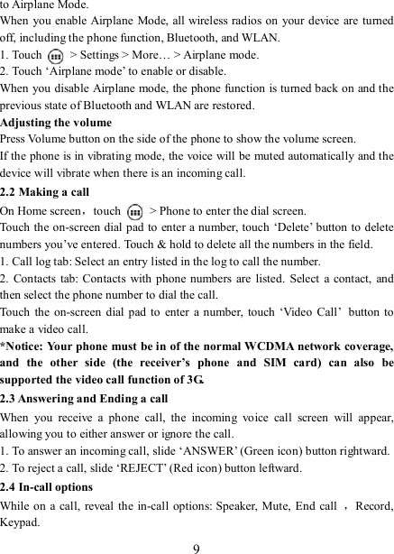   9to Airplane Mode. When you enable Airplane Mode, all wireless radios on your device are turned off, including the phone function, Bluetooth, and WLAN. 1. Touch    &gt; Settings &gt; More… &gt; Airplane mode. 2. Touch ‘Airplane mode’ to enable or disable. When you disable Airplane mode, the phone function is turned back on and the previous state of Bluetooth and WLAN are restored. Adjusting the volume Press Volume button on the side of the phone to show the volume screen.   If the phone is in vibrating mode, the voice will be muted automatically and the device will vibrate when there is an incoming call. 2.2 Making a call On Home screen，touch    &gt; Phone to enter the dial screen. Touch the on-screen dial pad to  enter a number, touch ‘Delete’ button to delete numbers you’ve entered. Touch &amp; hold to delete all the numbers in the field.   1. Call log tab: Select an entry listed in the log to call the number.   2.  Contacts  tab:  Contacts  with phone numbers are  listed.  Select  a  contact,  and then select the phone number to dial the call.   Touch  the  on-screen  dial pad to  enter  a number,  touch  ‘Video  Call’ button to make a video call. *Notice: Your phone must be in of the normal WCDMA network coverage, and  the  other  side  (the  receiver’s  phone  and  SIM  card)  can  also  be supported the video call function of 3G. 2.3 Answering and Ending a call When  you  receive  a  phone  call,  the  incoming  voice  call  screen  will  appear, allowing you to either answer or ignore the call.   1. To answer an incoming call, slide ‘ANSWER’ (Green icon) button rightward. 2. To reject a call, slide ‘REJECT’ (Red icon) button leftward. 2.4 In-call options While on a call, reveal the in-call  options: Speaker,  Mute, End call  ，Record, Keypad. 