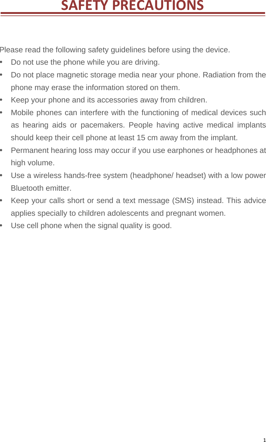 1SAFETYPRECAUTIONSPlease read the following safety guidelines before using the device.     Do not use the phone while you are driving.     Do not place magnetic storage media near your phone. Radiation from the phone may erase the information stored on them.     Keep your phone and its accessories away from children.     Mobile phones can interfere with the functioning of medical devices such as hearing aids or pacemakers. People having active medical implants should keep their cell phone at least 15 cm away from the implant.     Permanent hearing loss may occur if you use earphones or headphones at high volume.     Use a wireless hands-free system (headphone/ headset) with a low power Bluetooth emitter.     Keep your calls short or send a text message (SMS) instead. This advice applies specially to children adolescents and pregnant women.     Use cell phone when the signal quality is good.                