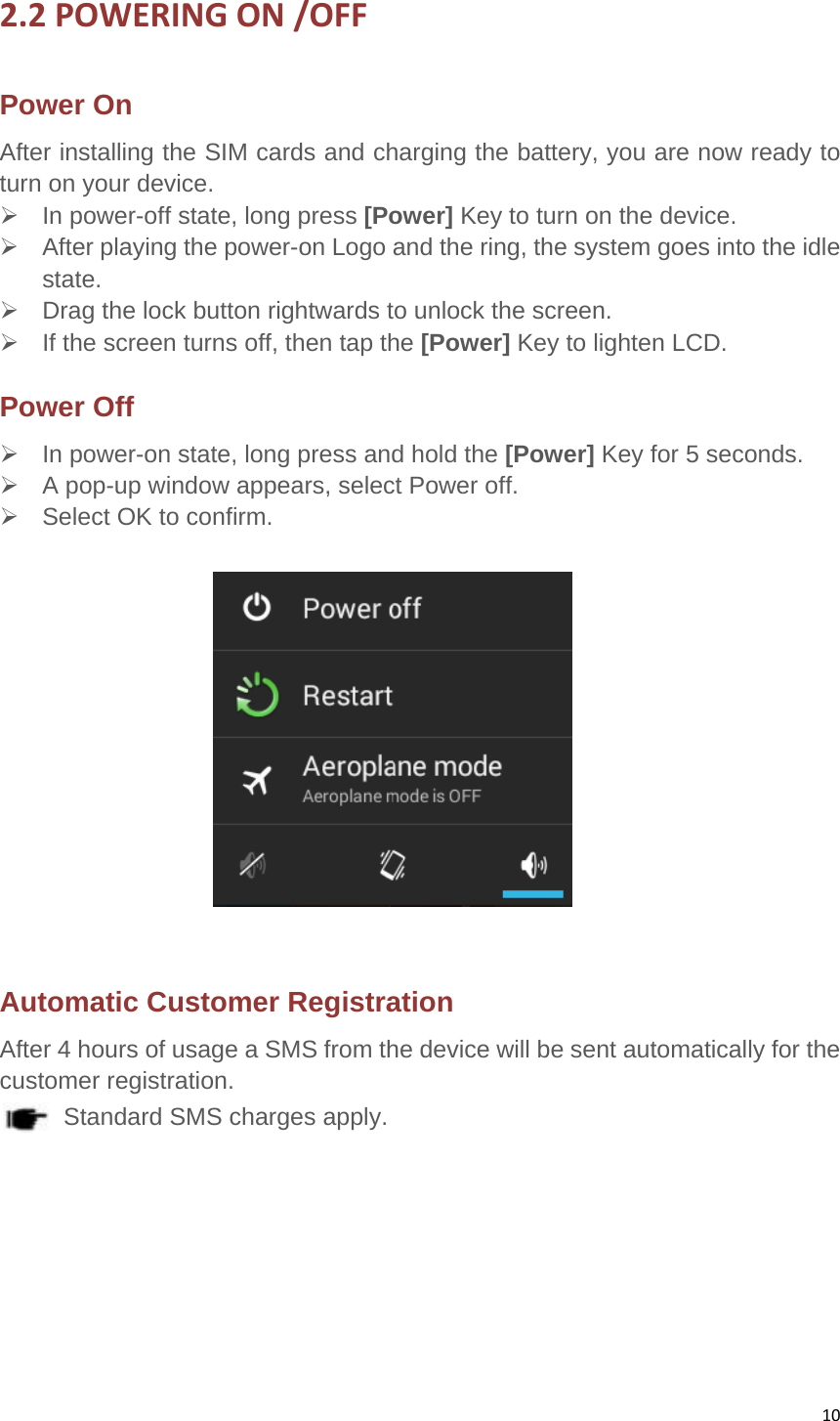 102.2POWERINGON/OFFPower OnAfter installing the SIM cards and charging the battery, you are now ready to turn on your device.     In power-off state, long press [Power] Key to turn on the device.     After playing the power-on Logo and the ring, the system goes into the idle state.   Drag the lock button rightwards to unlock the screen.     If the screen turns off, then tap the [Power] Key to lighten LCD.   Power Off     In power-on state, long press and hold the [Power] Key for 5 seconds.     A pop-up window appears, select Power off.     Select OK to confirm.      Automatic Customer Registration   After 4 hours of usage a SMS from the device will be sent automatically for the customer registration.   Standard SMS charges apply.       