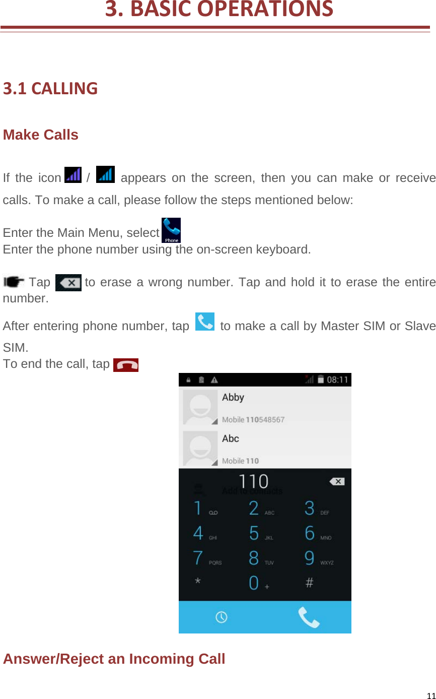 11 3.BASICOPERATIONS 3.1CALLINGMake Calls   If the icon    /   appears on the screen, then you can make or receive calls. To make a call, please follow the steps mentioned below:    Enter the Main Menu, select   Enter the phone number using the on-screen keyboard.     Tap  to erase a wrong number. Tap and hold it to erase the entire number.  After entering phone number, tap    to make a call by Master SIM or Slave SIM.  To end the call, tap    Answer/Reject an Incoming Call   