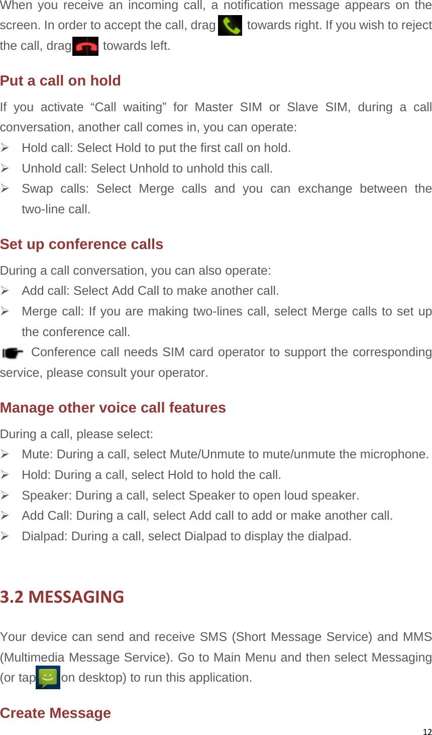 12When you receive an incoming call, a notification message appears on the screen. In order to accept the call, drag          towards right. If you wish to reject the call, drag     towards left.  Put a call on hold     If you activate “Call waiting” for Master SIM or Slave SIM, during a call conversation, another call comes in, you can operate:     Hold call: Select Hold to put the first call on hold.     Unhold call: Select Unhold to unhold this call.     Swap calls: Select Merge calls and you can exchange between the two-line call. Set up conference calls   During a call conversation, you can also operate:     Add call: Select Add Call to make another call.         Merge call: If you are making two-lines call, select Merge calls to set up the conference call.        Conference call needs SIM card operator to support the corresponding service, please consult your operator.   Manage other voice call features   During a call, please select:     Mute: During a call, select Mute/Unmute to mute/unmute the microphone.       Hold: During a call, select Hold to hold the call.   Speaker: During a call, select Speaker to open loud speaker.   Add Call: During a call, select Add call to add or make another call.   Dialpad: During a call, select Dialpad to display the dialpad.  3.2MESSAGINGYour device can send and receive SMS (Short Message Service) and MMS (Multimedia Message Service). Go to Main Menu and then select Messaging (or tap        on desktop) to run this application. Create Message 