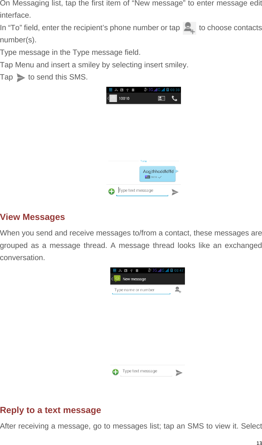 13On Messaging list, tap the first item of “New message” to enter message edit interface. In “To” field, enter the recipient’s phone number or tap       to choose contacts number(s). Type message in the Type message field. Tap Menu and insert a smiley by selecting insert smiley. Tap    to send this SMS.  View Messages When you send and receive messages to/from a contact, these messages are grouped as a message thread. A message thread looks like an exchanged conversation.  Reply to a text message After receiving a message, go to messages list; tap an SMS to view it. Select 