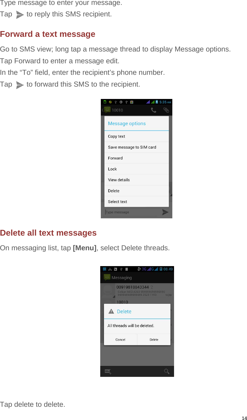 14Type message to enter your message. Tap    to reply this SMS recipient. Forward a text message Go to SMS view; long tap a message thread to display Message options. Tap Forward to enter a message edit. In the “To” field, enter the recipient’s phone number. Tap        to forward this SMS to the recipient.            Delete all text messages On messaging list, tap [Menu], select Delete threads.     Tap delete to delete. 