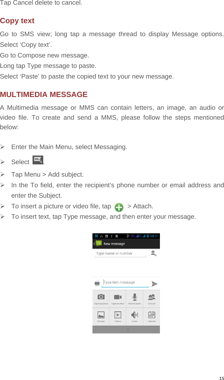 15Tap Cancel delete to cancel. Copy text Go to SMS view; long tap a message thread to display Message options. Select ‘Copy text’. Go to Compose new message. Long tap Type message to paste. Select ‘Paste’ to paste the copied text to your new message. MULTIMEDIA MESSAGE A Multimedia message or MMS can contain letters, an image, an audio or video file. To create and send a MMS, please follow the steps mentioned below:     Enter the Main Menu, select Messaging.  Select  .   Tap Menu &gt; Add subject.   In the To field, enter the recipient’s phone number or email address and enter the Subject.   To insert a picture or video file, tap          &gt; Attach.   To insert text, tap Type message, and then enter your message.    