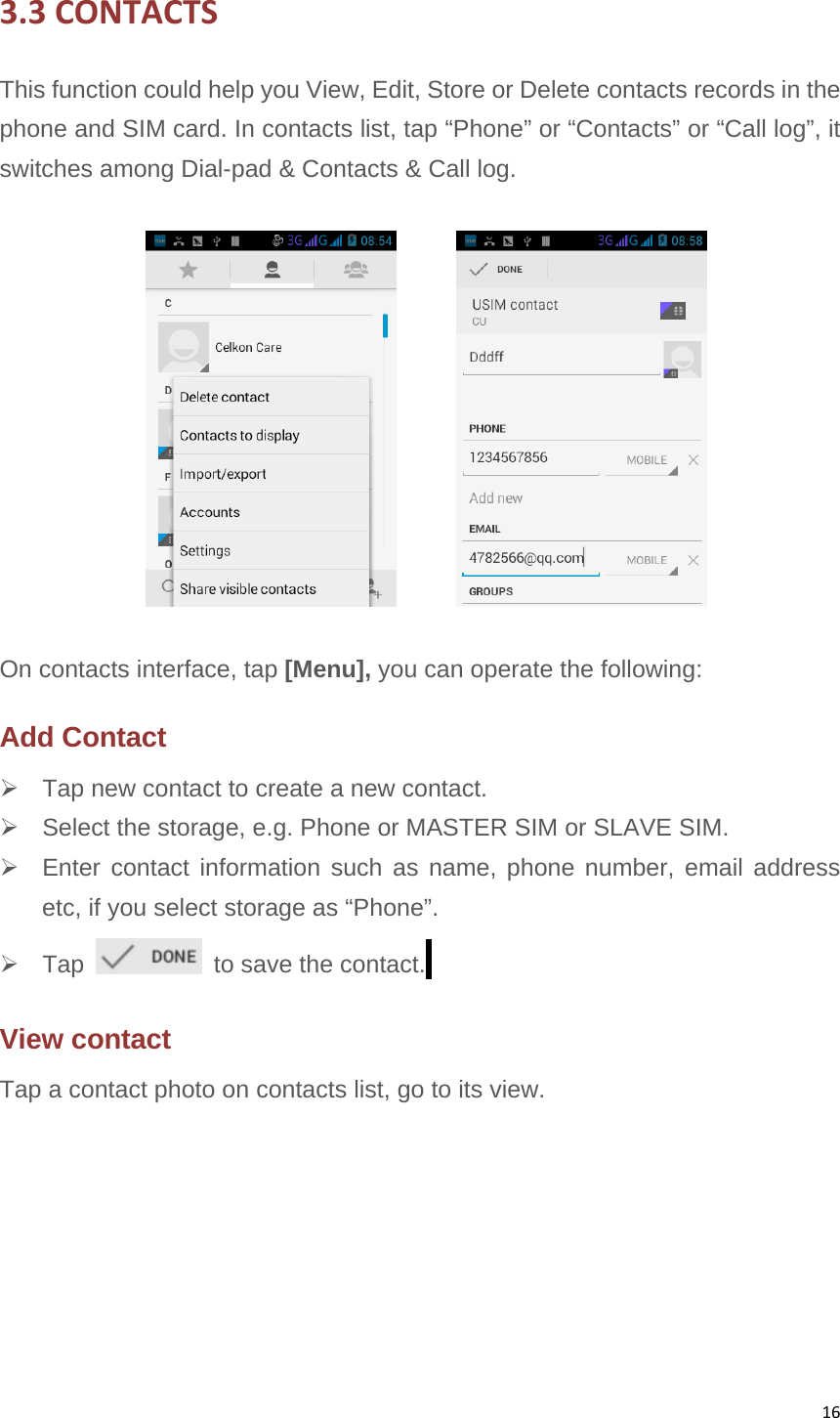 163.3CONTACTSThis function could help you View, Edit, Store or Delete contacts records in the phone and SIM card. In contacts list, tap “Phone” or “Contacts” or “Call log”, it switches among Dial-pad &amp; Contacts &amp; Call log.          On contacts interface, tap [Menu], you can operate the following: Add Contact   Tap new contact to create a new contact.   Select the storage, e.g. Phone or MASTER SIM or SLAVE SIM.   Enter contact information such as name, phone number, email address etc, if you select storage as “Phone”.    Tap    to save the contact.  View contact   Tap a contact photo on contacts list, go to its view.  