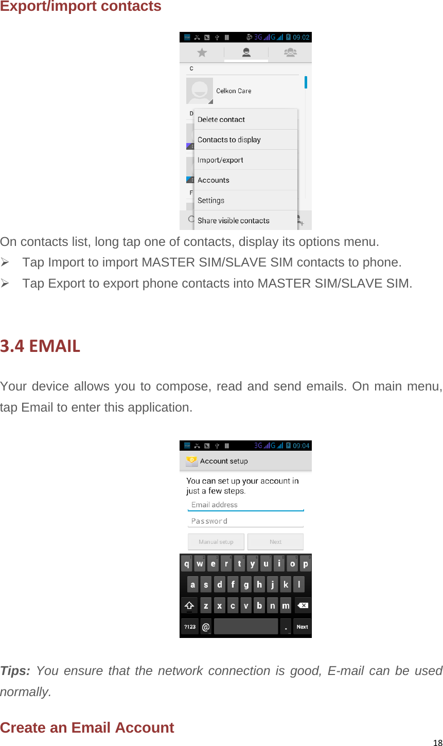 18Export/import contacts  On contacts list, long tap one of contacts, display its options menu.  Tap Import to import MASTER SIM/SLAVE SIM contacts to phone.     Tap Export to export phone contacts into MASTER SIM/SLAVE SIM.  3.4EMAILYour device allows you to compose, read and send emails. On main menu, tap Email to enter this application.   Tips: You ensure that the network connection is good, E-mail can be used normally.  Create an Email Account 