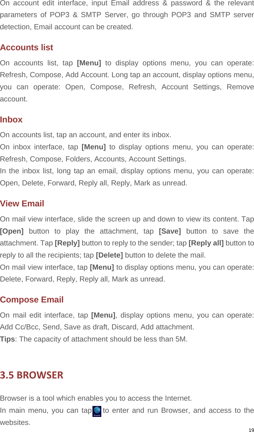 19On account edit interface, input Email address &amp; password &amp; the relevant parameters of POP3 &amp; SMTP Server, go through POP3 and SMTP server detection, Email account can be created. Accounts list On accounts list, tap [Menu]  to display options menu, you can operate: Refresh, Compose, Add Account. Long tap an account, display options menu, you can operate: Open, Compose, Refresh, Account Settings, Remove account. Inbox On accounts list, tap an account, and enter its inbox. On inbox interface, tap [Menu] to display options menu, you can operate: Refresh, Compose, Folders, Accounts, Account Settings. In the inbox list, long tap an email, display options menu, you can operate: Open, Delete, Forward, Reply all, Reply, Mark as unread. View Email On mail view interface, slide the screen up and down to view its content. Tap [Open] button to play the attachment, tap [Save] button to save the attachment. Tap [Reply] button to reply to the sender; tap [Reply all] button to reply to all the recipients; tap [Delete] button to delete the mail. On mail view interface, tap [Menu] to display options menu, you can operate: Delete, Forward, Reply, Reply all, Mark as unread. Compose Email On mail edit interface, tap [Menu], display options menu, you can operate: Add Cc/Bcc, Send, Save as draft, Discard, Add attachment. Tips: The capacity of attachment should be less than 5M.  3.5BROWSERBrowser is a tool which enables you to access the Internet.   In main menu, you can tap   to enter and run Browser, and access to the websites. 