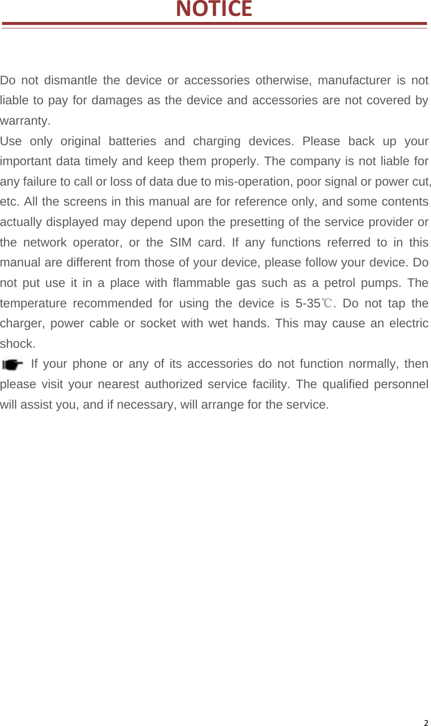 2NOTICEDo not dismantle the device or accessories otherwise, manufacturer is not liable to pay for damages as the device and accessories are not covered by warranty.  Use only original batteries and charging devices. Please back up your important data timely and keep them properly. The company is not liable for any failure to call or loss of data due to mis-operation, poor signal or power cut, etc. All the screens in this manual are for reference only, and some contents actually displayed may depend upon the presetting of the service provider or the network operator, or the SIM card. If any functions referred to in this manual are different from those of your device, please follow your device. Do not put use it in a place with flammable gas such as a petrol pumps. The temperature recommended for using the device is 5-35℃. Do not tap the charger, power cable or socket with wet hands. This may cause an electric shock.  If your phone or any of its accessories do not function normally, then please visit your nearest authorized service facility. The qualified personnel will assist you, and if necessary, will arrange for the service.               