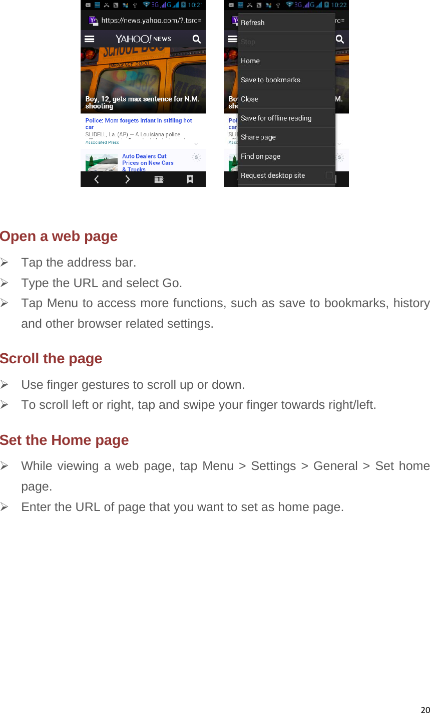 20        Open a web page   Tap the address bar.   Type the URL and select Go.   Tap Menu to access more functions, such as save to bookmarks, history and other browser related settings. Scroll the page   Use finger gestures to scroll up or down.       To scroll left or right, tap and swipe your finger towards right/left.   Set the Home page   While viewing a web page, tap Menu &gt; Settings &gt; General &gt; Set home page.   Enter the URL of page that you want to set as home page.          